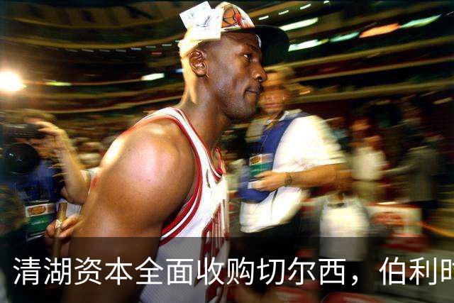 清湖资本全面收购切尔西，伯利时代正式终结